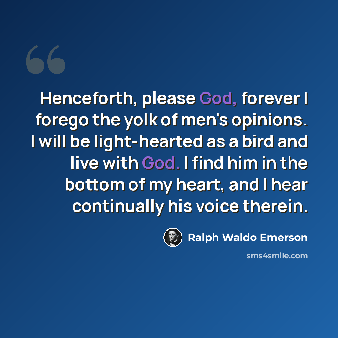 “Henceforth, please God, forever I forego the yolk of men's opinions. I will be light-hearted as a bird and live with God. I find him in the bottom of my heart, and I hear continually his voice therein.” quote by Ralph Waldo Emerson
