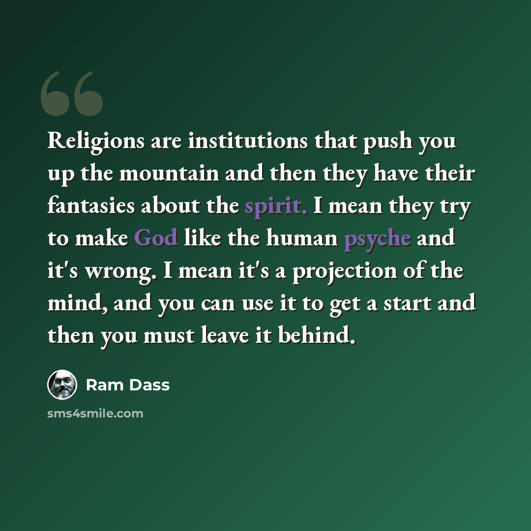 “Religions are institutions that push you up the mountain and then they have their fantasies about the spirit. I mean they try to make God like the human psyche and it's wrong. I mean it's a projection of the mind, and you can use it to get a start and then you must leave it behind.” quote by Ram Dass