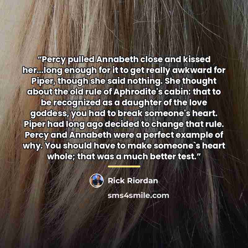 “Percy pulled Annabeth close and kissed her...long enough for it to get really awkward for Piper, though she said nothing. She thought about the old rule of Aphrodite's cabin: that to be recognized as a daughter of the love goddess, you had to break someone's heart. Piper had long ago decided to…” quote by Rick Riordan