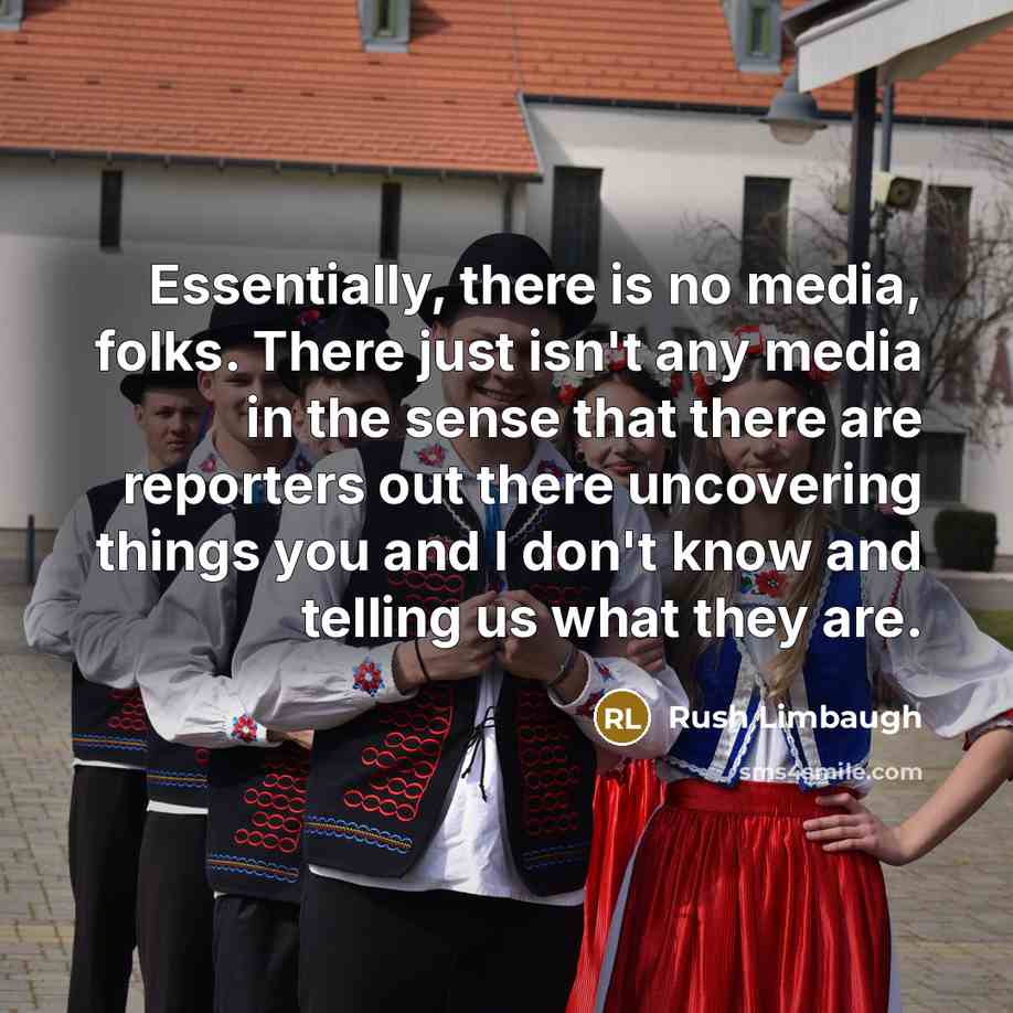 “Essentially, there is no media, folks. There just isn't any media in the sense that there are reporters out there uncovering things you and I don't know and telling us what they are.” quote by Rush Limbaugh