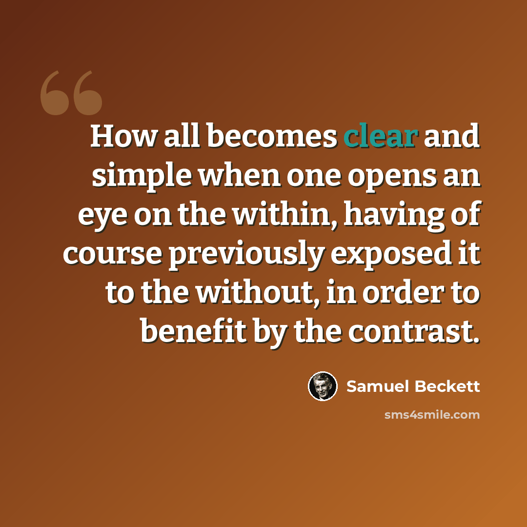 “How all becomes clear and simple when one opens an eye on the within, having of course previously exposed it to the without, in order to benefit by the contrast.” quote by Samuel Beckett