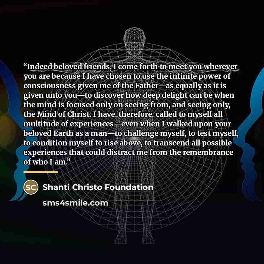 “Indeed beloved friends, I come forth to meet you wherever you are because I have chosen to use the infinite power of consciousness given me of the Father—as equally as it is given unto you—to discover how deep delight can be when the mind is focused only on seeing from, and seeing only, the Mind…” quote by Shanti Christo Foundation