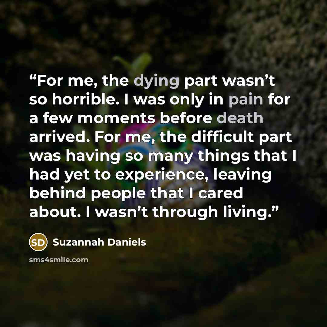 “For me, the dying part wasn’t so horrible. I was only in pain for a few moments before death arrived. For me, the difficult part was having so many things that I had yet to experience, leaving behind people that I cared about. I wasn’t through living.” quote by Suzannah Daniels