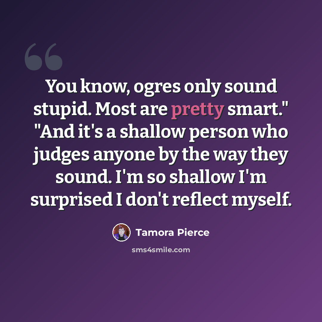 “You know, ogres only sound stupid. Most are pretty smart." "And it's a shallow person who judges anyone by the way they sound. I'm so shallow I'm surprised I don't reflect myself.” quote by Tamora Pierce