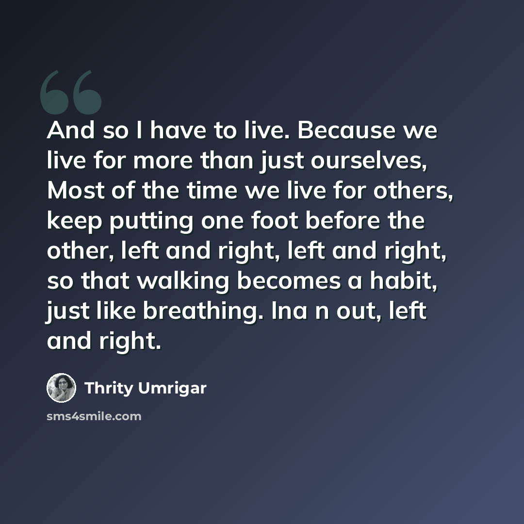 “And so I have to live. Because we live for more than just ourselves, Most of the time we live for others, keep putting one foot before the other, left and right, left and right, so that walking becomes a habit, just like breathing. Ina n out, left and right.” quote by Thrity Umrigar