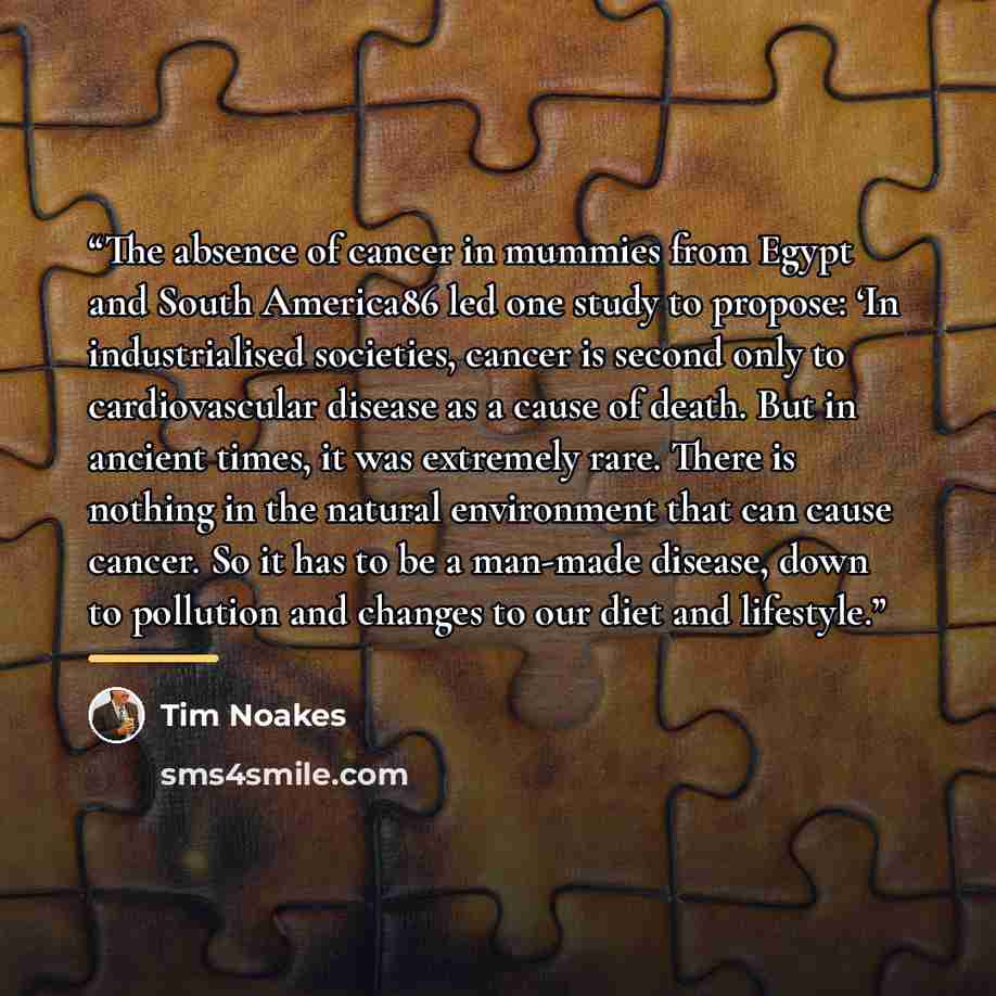 “The absence of cancer in mummies from Egypt and South America86 led one study to propose: ‘In industrialised societies, cancer is second only to cardiovascular disease as a cause of death. But in ancient times, it was extremely rare. There is nothing in the natural environment that can cause…” quote by Tim Noakes