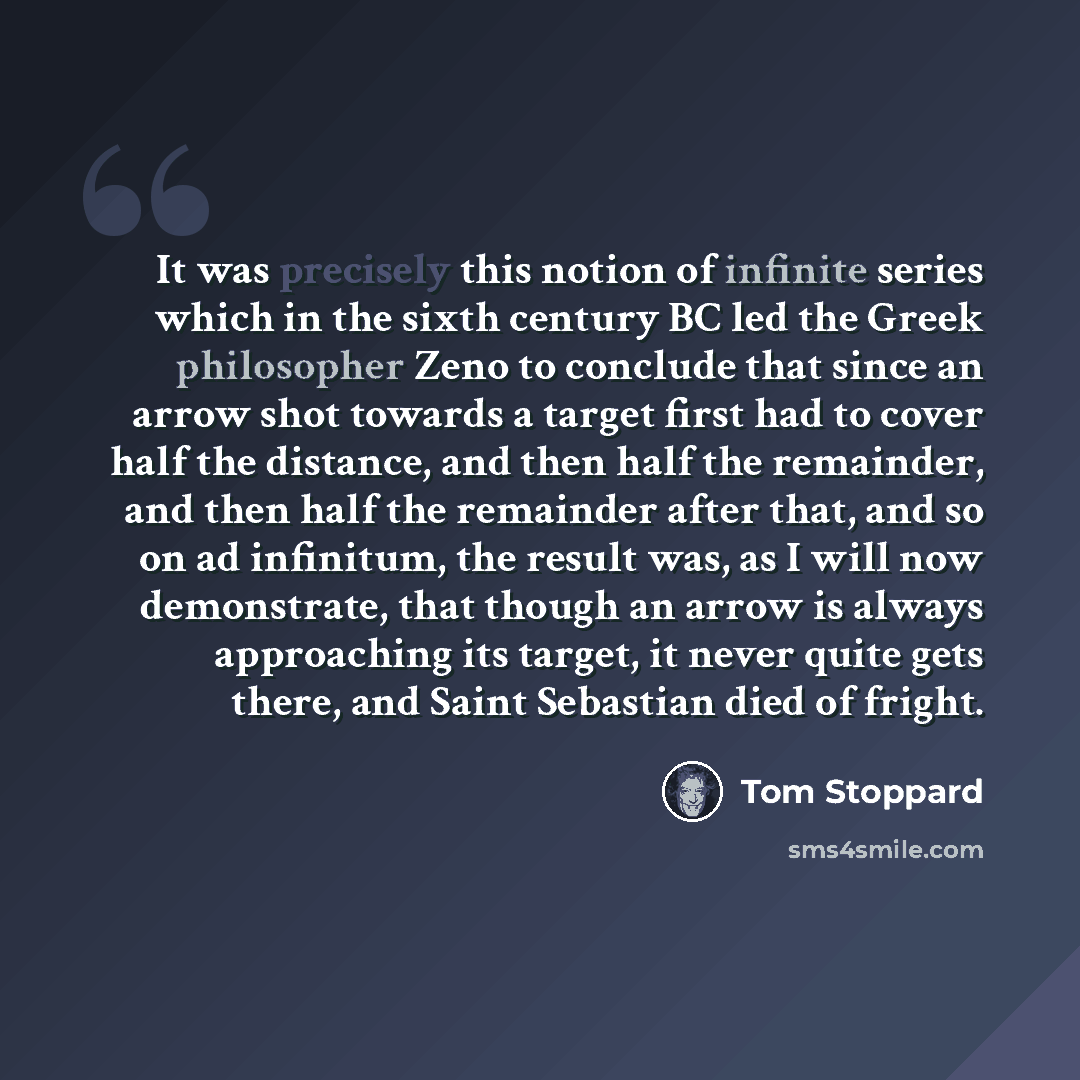 “It was precisely this notion of infinite series which in the sixth century BC led the Greek philosopher Zeno to conclude that since an arrow shot towards a target first had to cover half the distance, and then half the remainder, and then half the remainder after that, and so on ad infinitum, the…” quote by Tom Stoppard