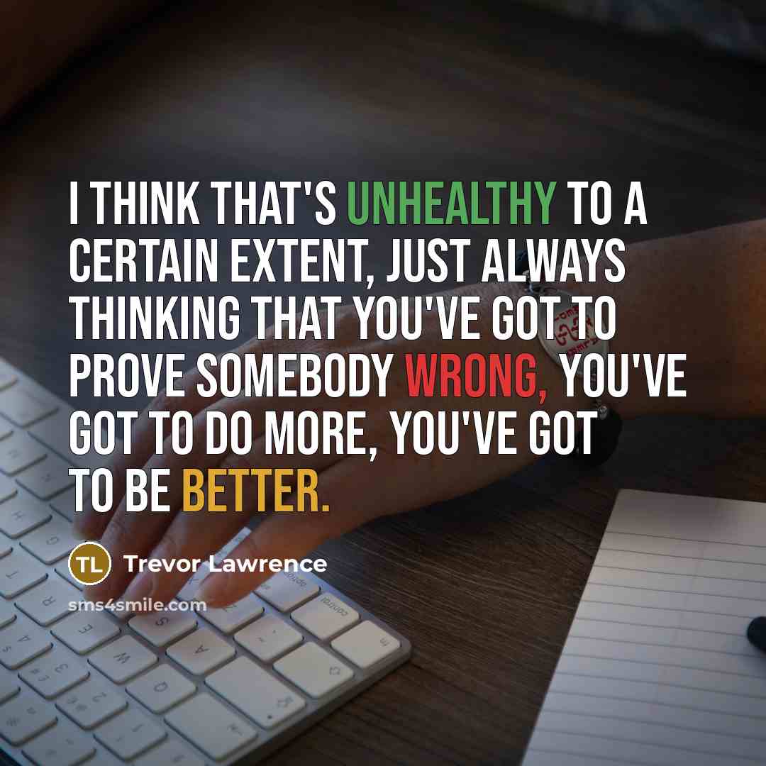 “I think that's unhealthy to a certain extent, just always thinking that you've got to prove somebody wrong, you've got to do more, you've got to be better.” quote by Trevor Lawrence