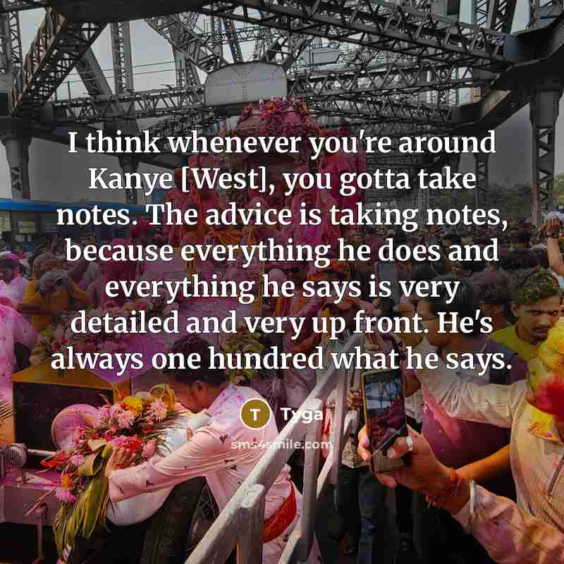 “I think whenever you're around Kanye [West], you gotta take notes. The advice is taking notes, because everything he does and everything he says is very detailed and very up front. He's always one hundred what he says.” quote by Tyga