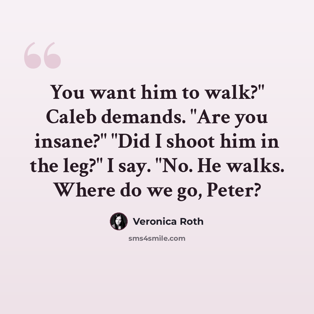 “You want him to walk?" Caleb demands. "Are you insane?" "Did I shoot him in the leg?" I say. "No. He walks. Where do we go, Peter?” quote by Veronica Roth