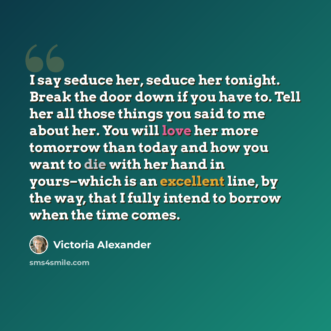 “I say seduce her, seduce her tonight. Break the door down if you have to. Tell her all those things you said to me about her. You will love her more tomorrow than today and how you want to die with her hand in yours–which is an excellent line, by the way, that I fully intend to borrow when the…” quote by Victoria Alexander