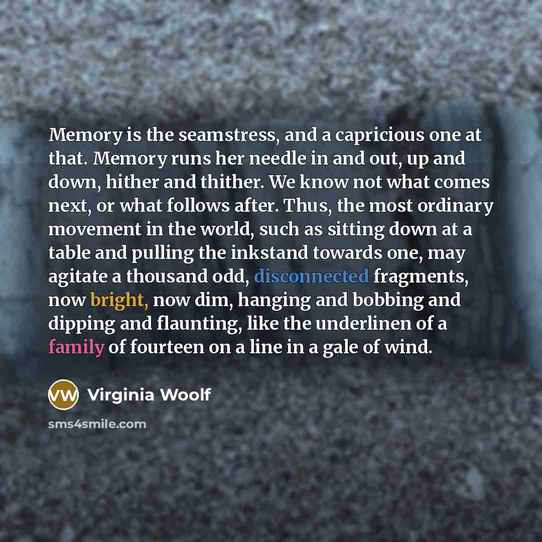 “Memory is the seamstress, and a capricious one at that. Memory runs her needle in and out, up and down, hither and thither. We know not what comes next, or what follows after. Thus, the most ordinary movement in the world, such as sitting down at a table and pulling the inkstand towards one, may…” quote by Virginia Woolf