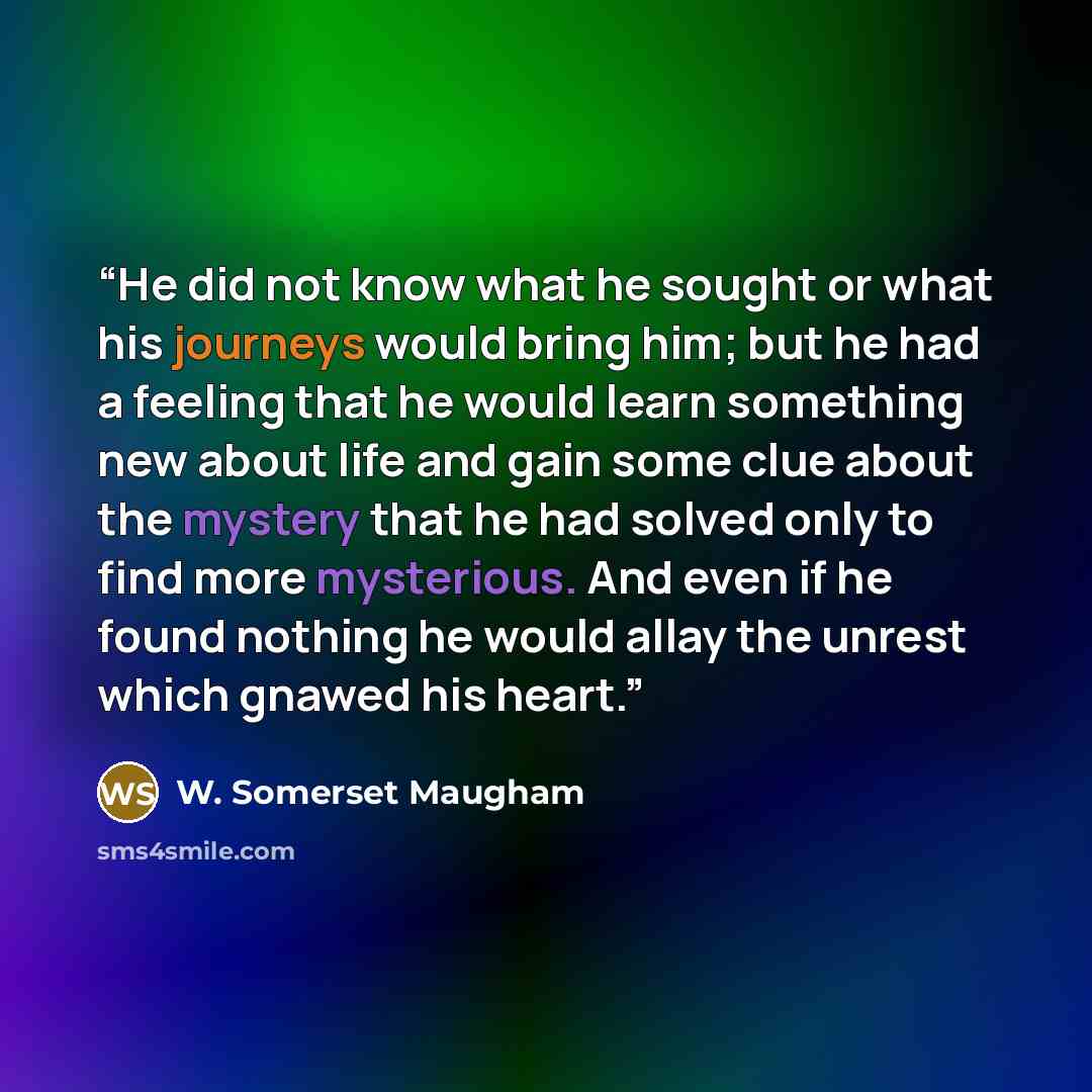 “He did not know what he sought or what his journeys would bring him; but he had a feeling that he would learn something new about life and gain some clue about the mystery that he had solved only to find more mysterious. And even if he found nothing he would allay the unrest which gnawed his heart.” quote by W. Somerset Maugham