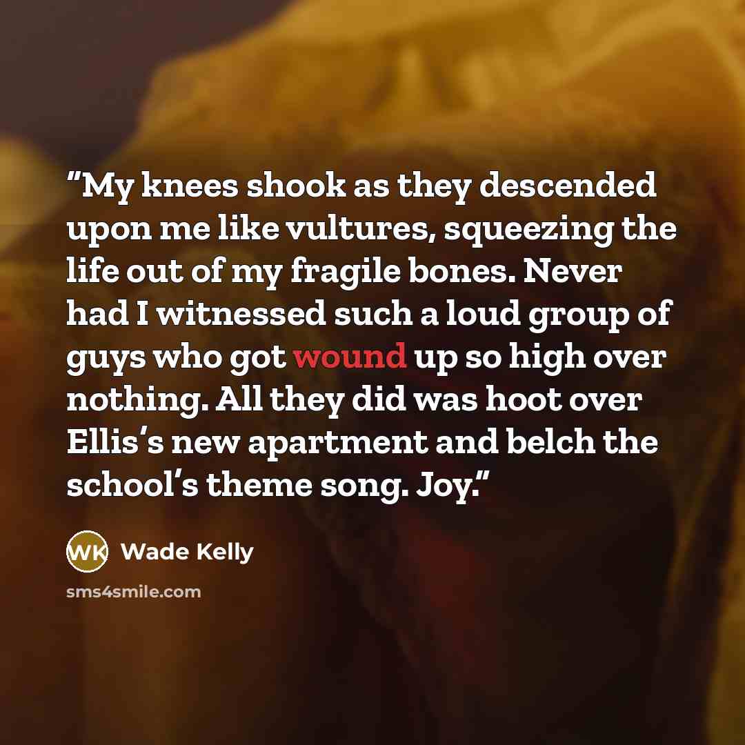 “My knees shook as they descended upon me like vultures, squeezing the life out of my fragile bones. Never had I witnessed such a loud group of guys who got wound up so high over nothing. All they did was hoot over Ellis’s new apartment and belch the school’s theme song. Joy.” quote by Wade Kelly