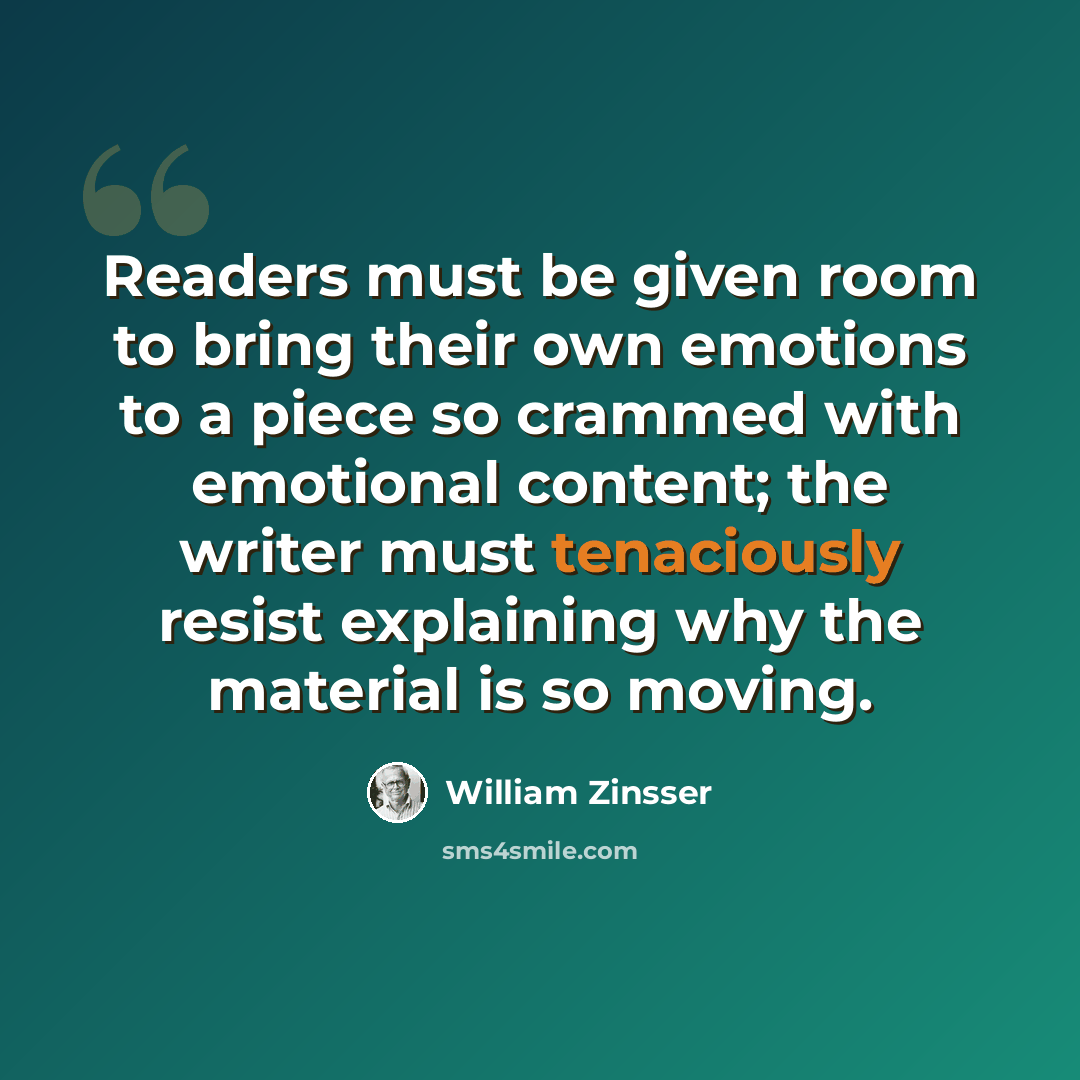 “Readers must be given room to bring their own emotions to a piece so crammed with emotional content; the writer must tenaciously resist explaining why the material is so moving.” quote by William Zinsser