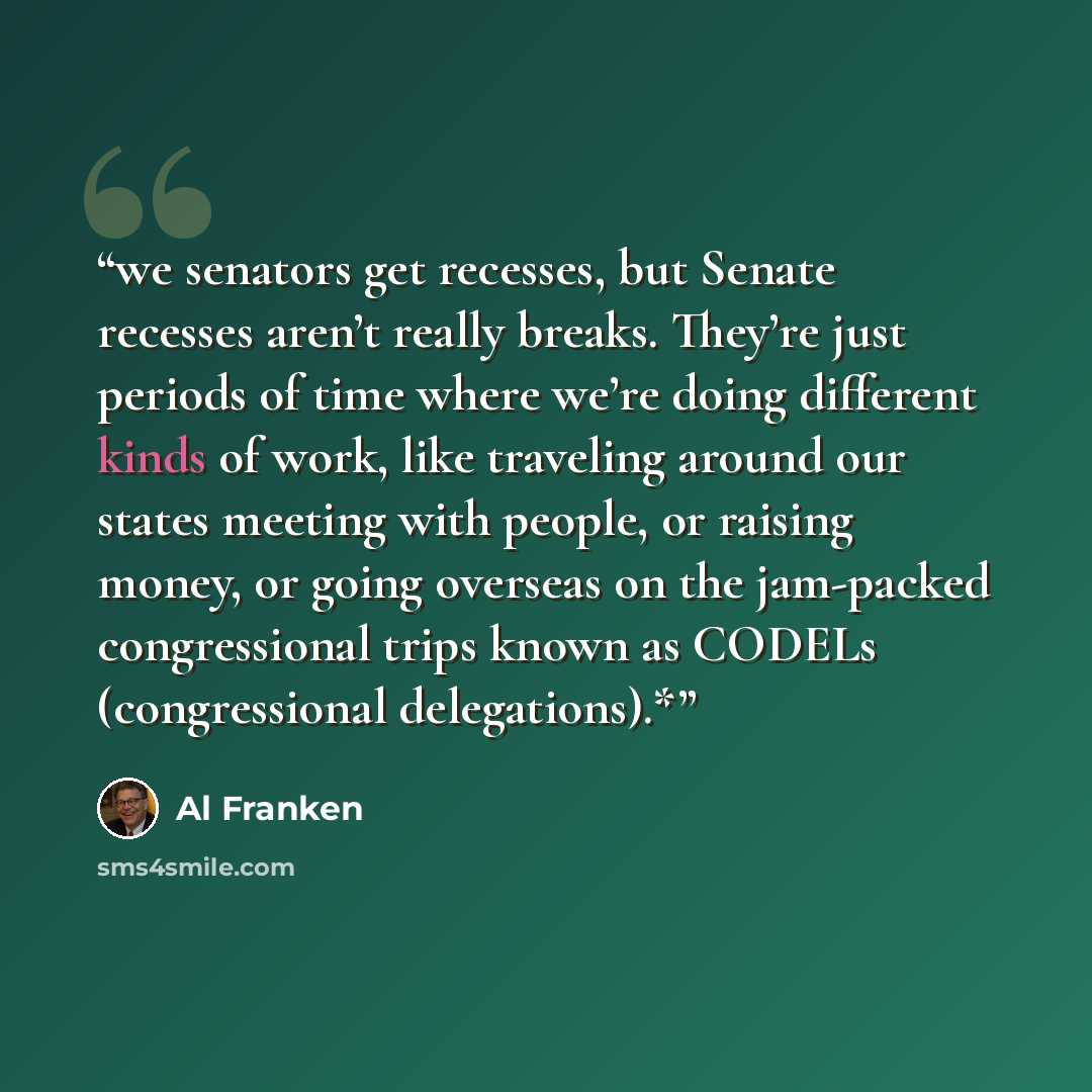 “we senators get recesses, but Senate recesses aren’t really breaks. They’re just periods of time where we’re doing different kinds of work, like traveling around our states meeting with people, or raising money, or going overseas on the jam-packed congressional trips known as CODELs (congressional…” quote by Al Franken