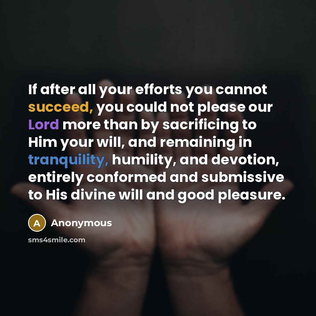 “If after all your efforts you cannot succeed, you could not please our Lord more than by sacrificing to Him your will, and remaining in tranquility, humility, and devotion, entirely conformed and submissive to His divine will and good pleasure.” quote by Anonymous
