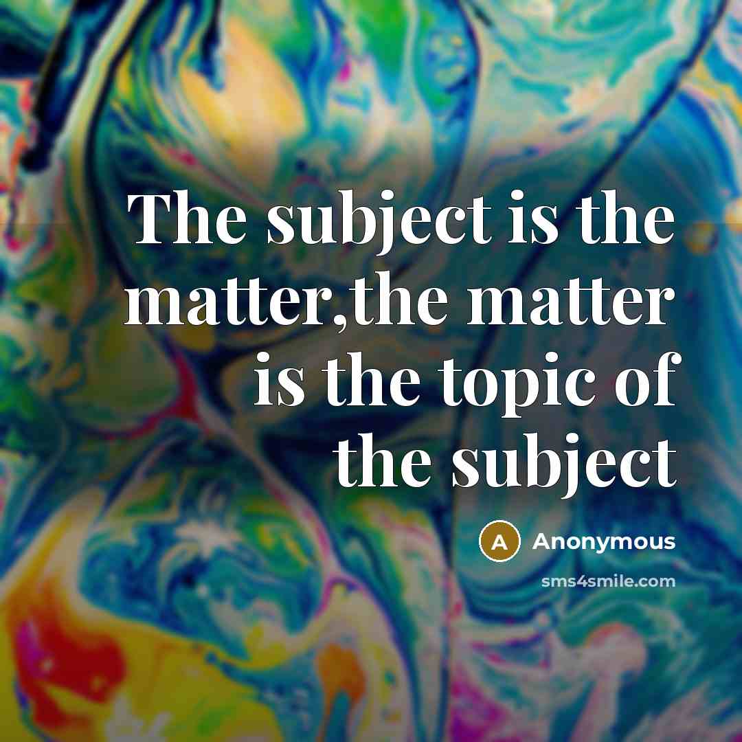 “The subject is the matter,the matter is the topic of the subject” quote by Anonymous