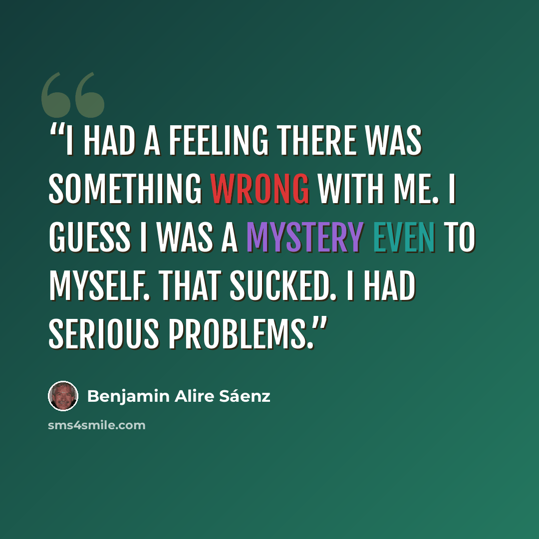 “I had a feeling there was something wrong with me. I guess I was a mystery even to myself. That sucked. I had serious problems.” quote by Benjamin Alire Sáenz