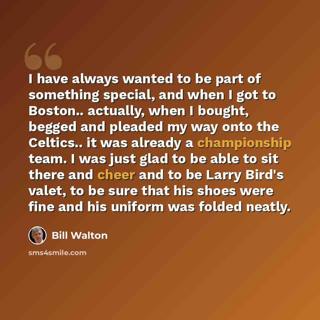 “I have always wanted to be part of something special, and when I got to Boston.. actually, when I bought, begged and pleaded my way onto the Celtics.. it was already a championship team. I was just glad to be able to sit there and cheer and to be Larry Bird's valet, to be sure that his shoes were…” quote by Bill Walton