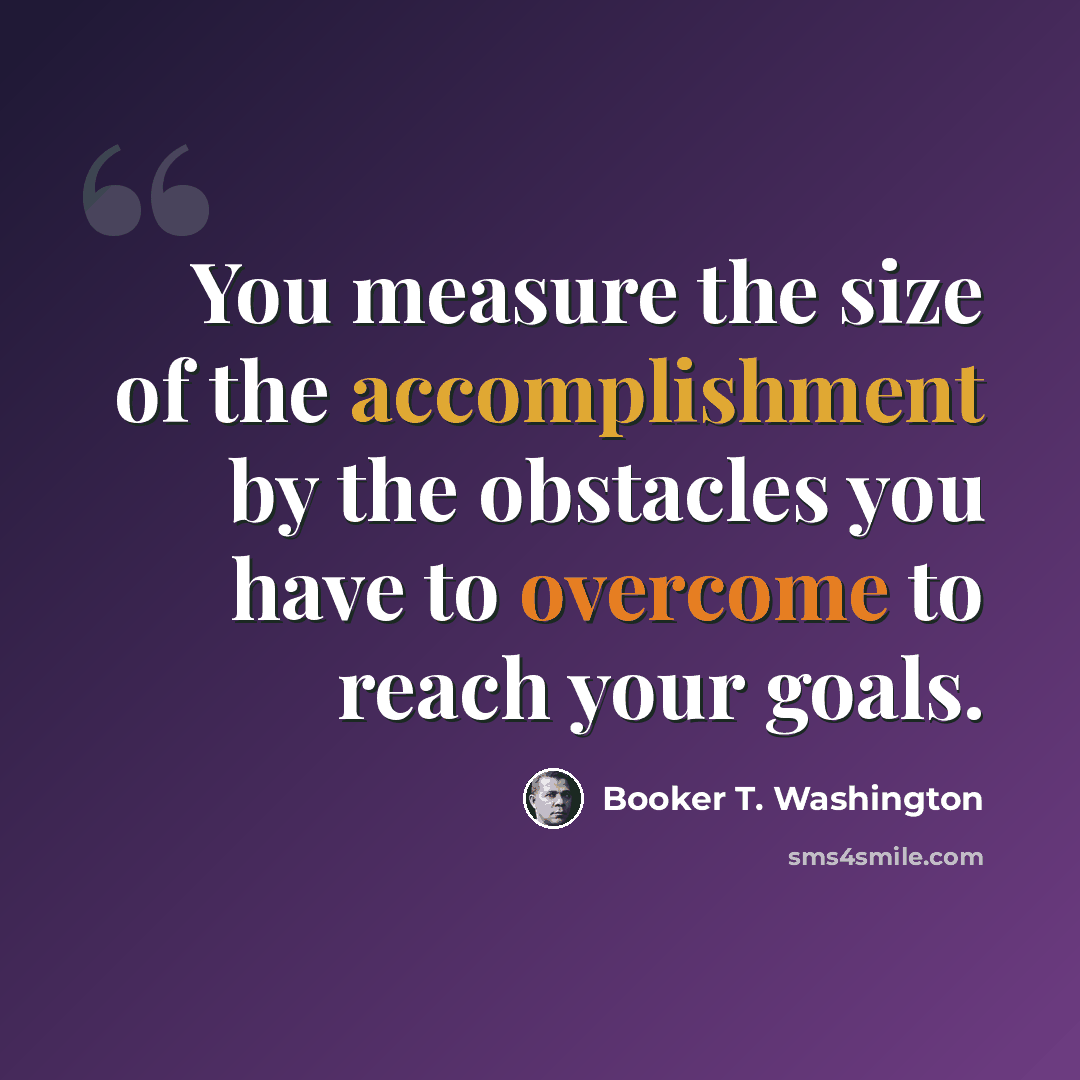 “You measure the size of the accomplishment by the obstacles you have to overcome to reach your goals.” quote by Booker T. Washington