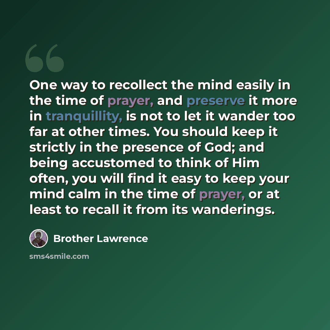 “One way to recollect the mind easily in the time of prayer, and preserve it more in tranquillity, is not to let it wander too far at other times. You should keep it strictly in the presence of God; and being accustomed to think of Him often, you will find it easy to keep your mind calm in the time…” quote by Brother Lawrence