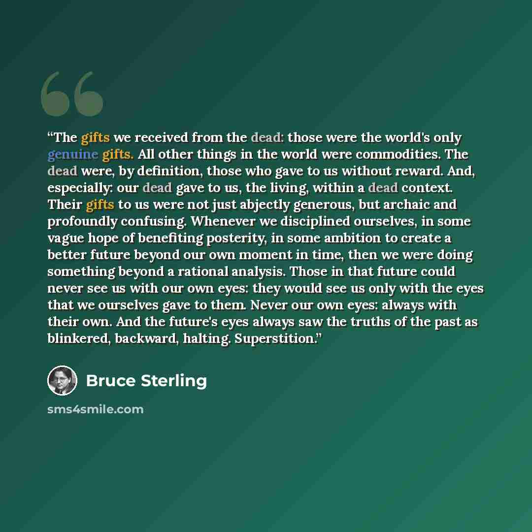 “The gifts we received from the dead: those were the world's only genuine gifts. All other things in the world were commodities. The dead were, by definition, those who gave to us without reward. And, especially: our dead gave to us, the living, within a dead context. Their gifts to us were not…” quote by Bruce Sterling