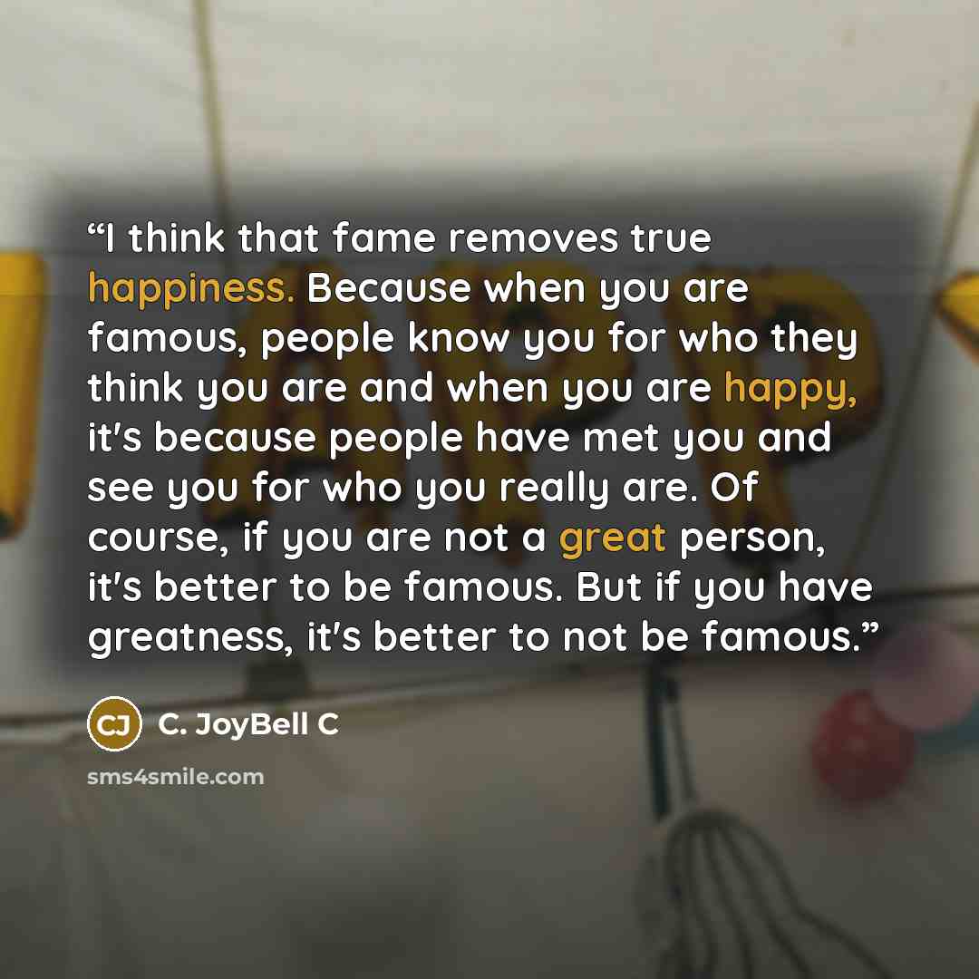 “I think that fame removes true happiness. Because when you are famous, people know you for who they think you are and when you are happy, it's because people have met you and see you for who you really are. Of course, if you are not a great person, it's better to be famous. But if you have…” quote by C. JoyBell C