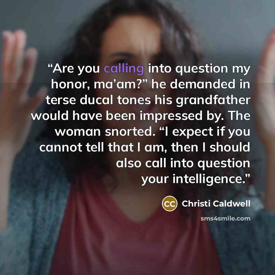 “Are you calling into question my honor, ma’am?” he demanded in terse ducal tones his grandfather would have been impressed by. The woman snorted. “I expect if you cannot tell that I am, then I should also call into question your intelligence.” quote by Christi Caldwell