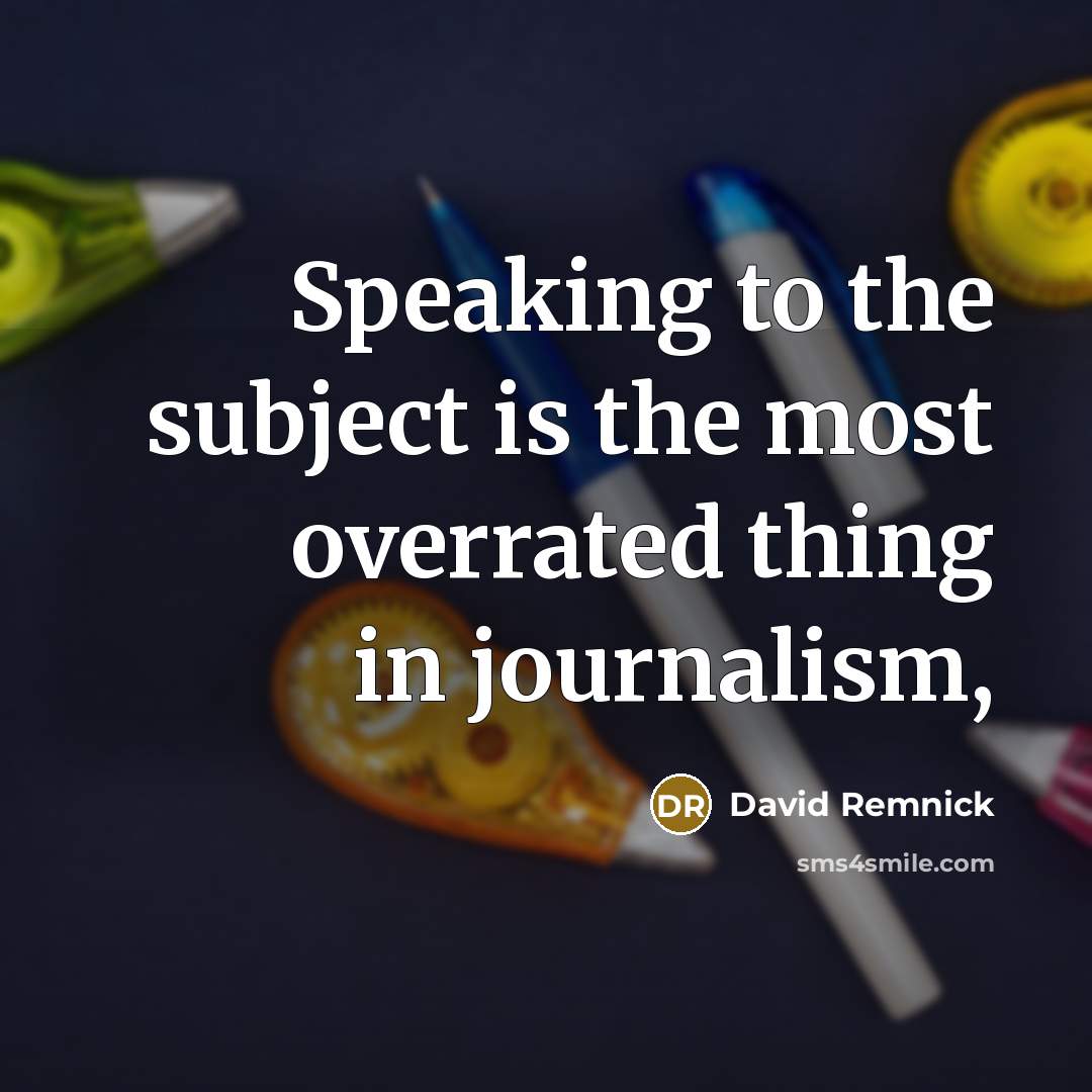 “Speaking to the subject is the most overrated thing in journalism,” quote by David Remnick