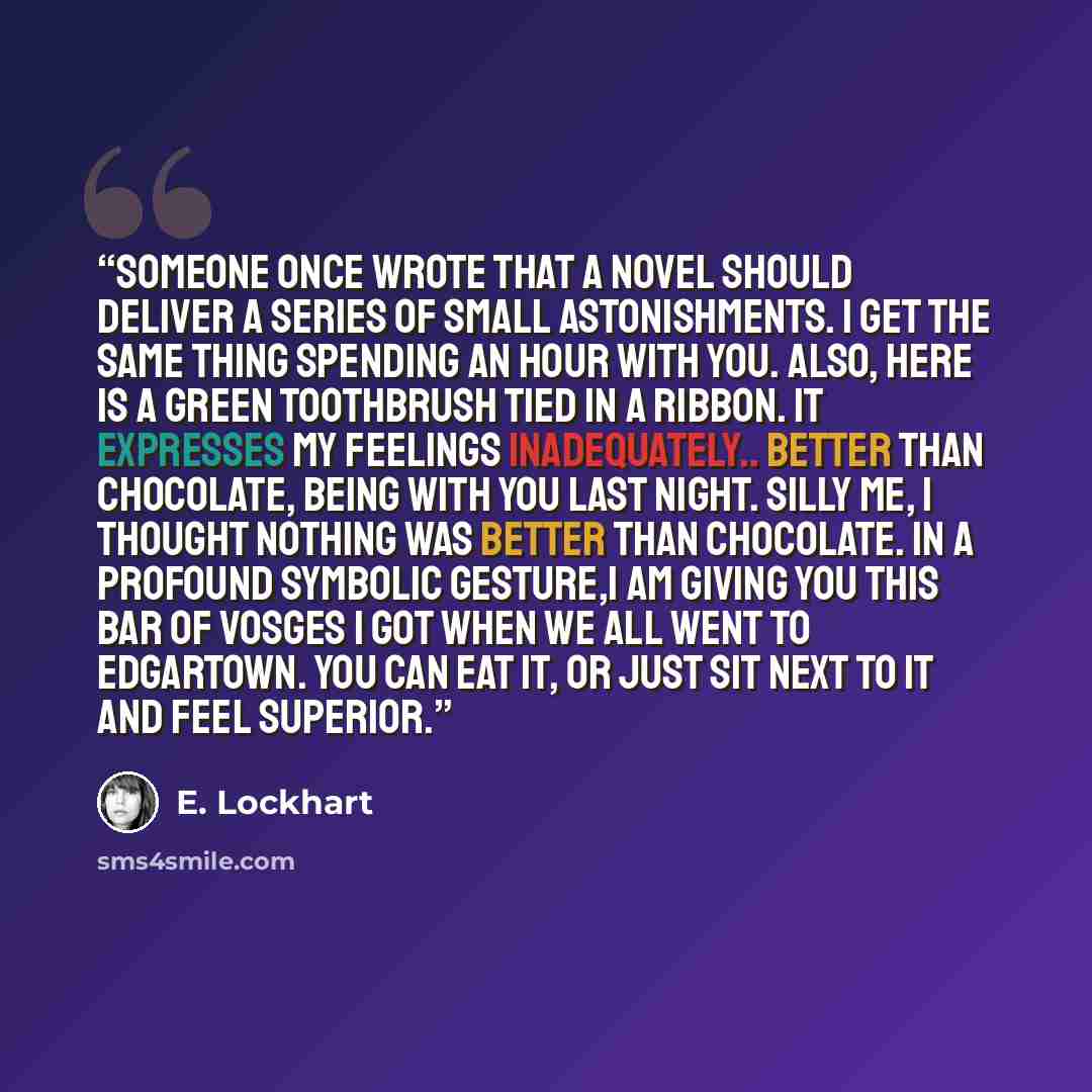 “Someone once wrote that a novel should deliver a series of small astonishments. I get the same thing spending an hour with you. Also, here is a green toothbrush tied in a ribbon. It expresses my feelings inadequately.. Better than chocolate, being with you last night. Silly me, I thought nothing…” quote by E. Lockhart