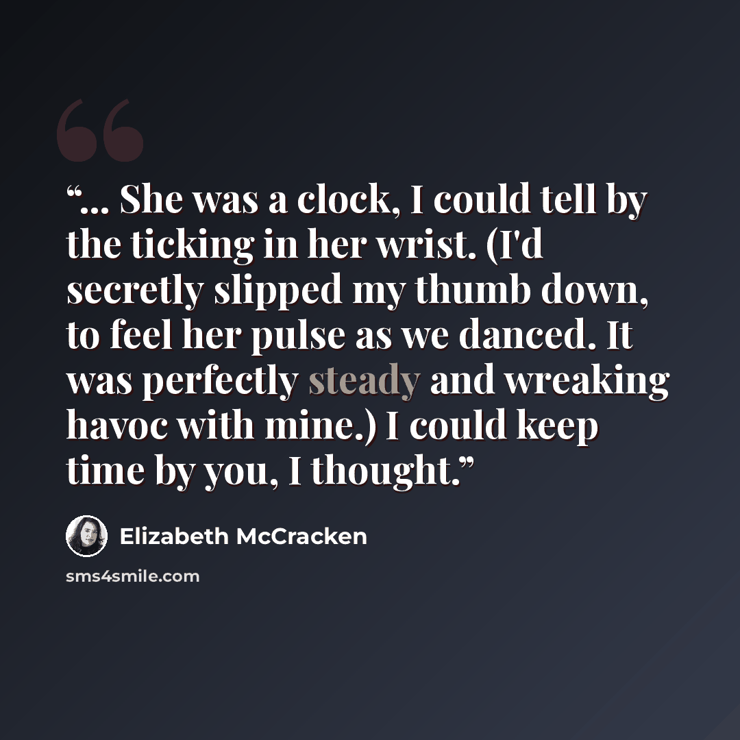 “... She was a clock, I could tell by the ticking in her wrist. (I'd secretly slipped my thumb down, to feel her pulse as we danced. It was perfectly steady and wreaking havoc with mine.) I could keep time by you, I thought.” quote by Elizabeth McCracken