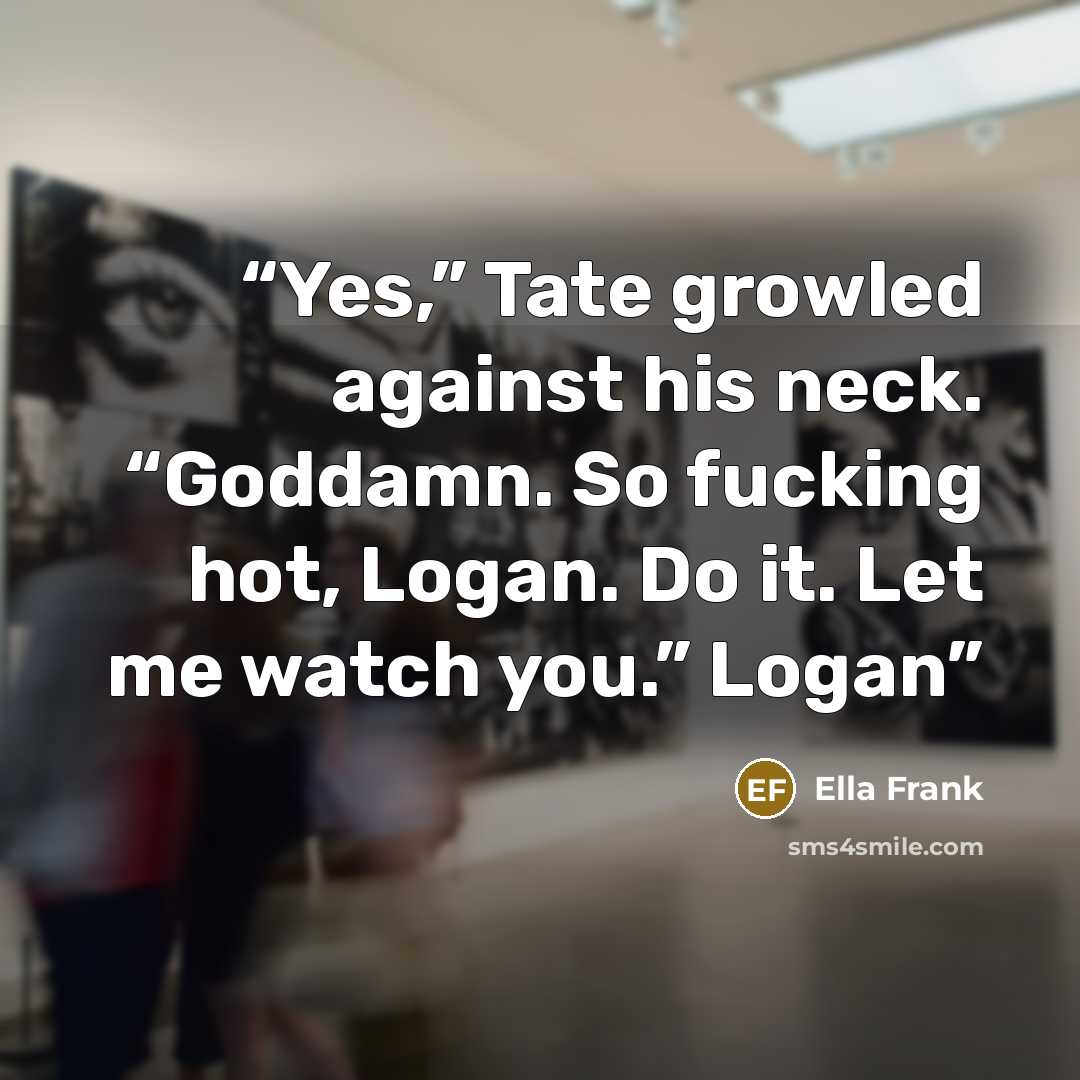 “Yes,” Tate growled against his neck. “Goddamn. So fucking hot, Logan. Do it. Let me watch you.” Logan” quote by Ella Frank