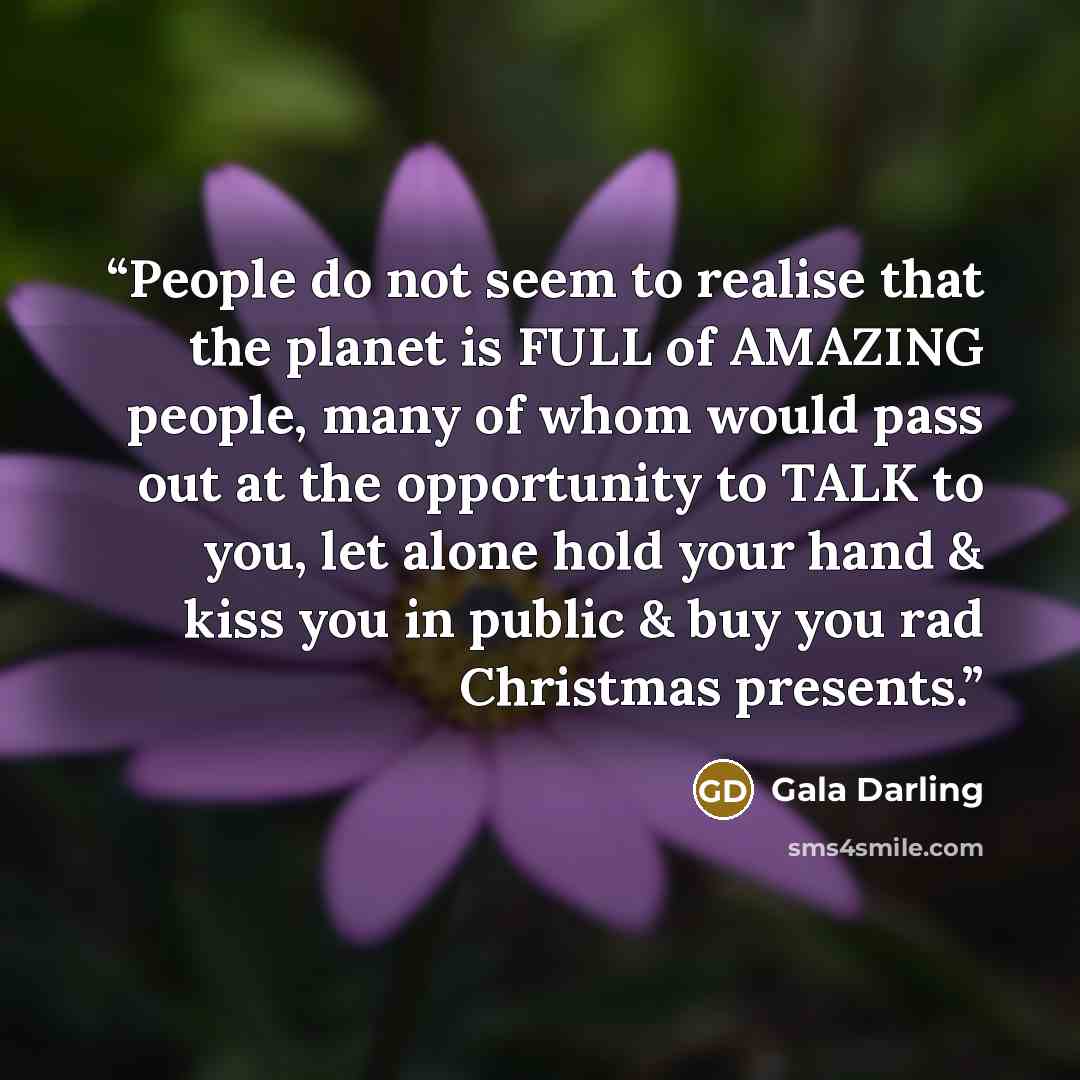 “People do not seem to realise that the planet is FULL of AMAZING people, many of whom would pass out at the opportunity to TALK to you, let alone hold your hand & kiss you in public & buy you rad Christmas presents.” quote by Gala Darling