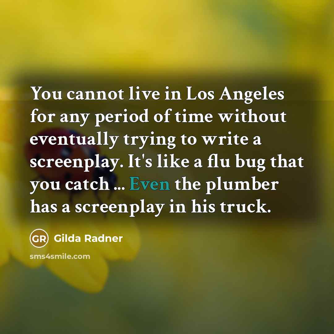 “You cannot live in Los Angeles for any period of time without eventually trying to write a screenplay. It's like a flu bug that you catch ... Even the plumber has a screenplay in his truck.” quote by Gilda Radner