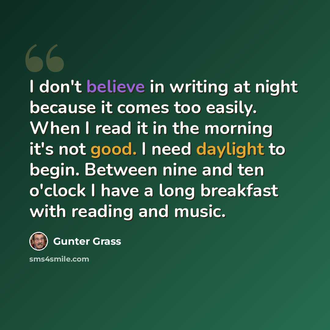 “I don't believe in writing at night because it comes too easily. When I read it in the morning it's not good. I need daylight to begin. Between nine and ten o'clock I have a long breakfast with reading and music.” quote by Gunter Grass