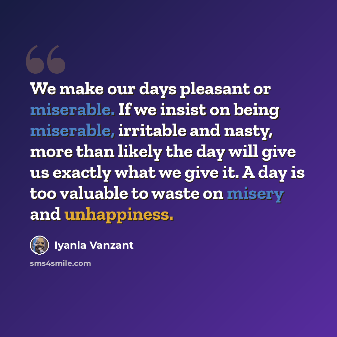 “We make our days pleasant or miserable. If we insist on being miserable, irritable and nasty, more than likely the day will give us exactly what we give it. A day is too valuable to waste on misery and unhappiness.” quote by Iyanla Vanzant