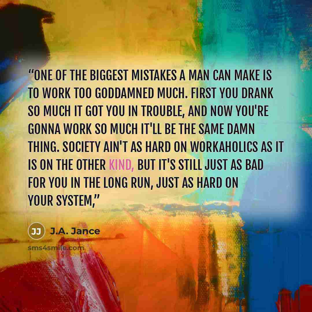 “One of the biggest mistakes a man can make is to work too goddamned much. First you drank so much it got you in trouble, and now you're gonna work so much it'll be the same damn thing. Society ain't as hard on workaholics as it is on the other kind, but it's still just as bad for you in the long…” quote by J.A. Jance