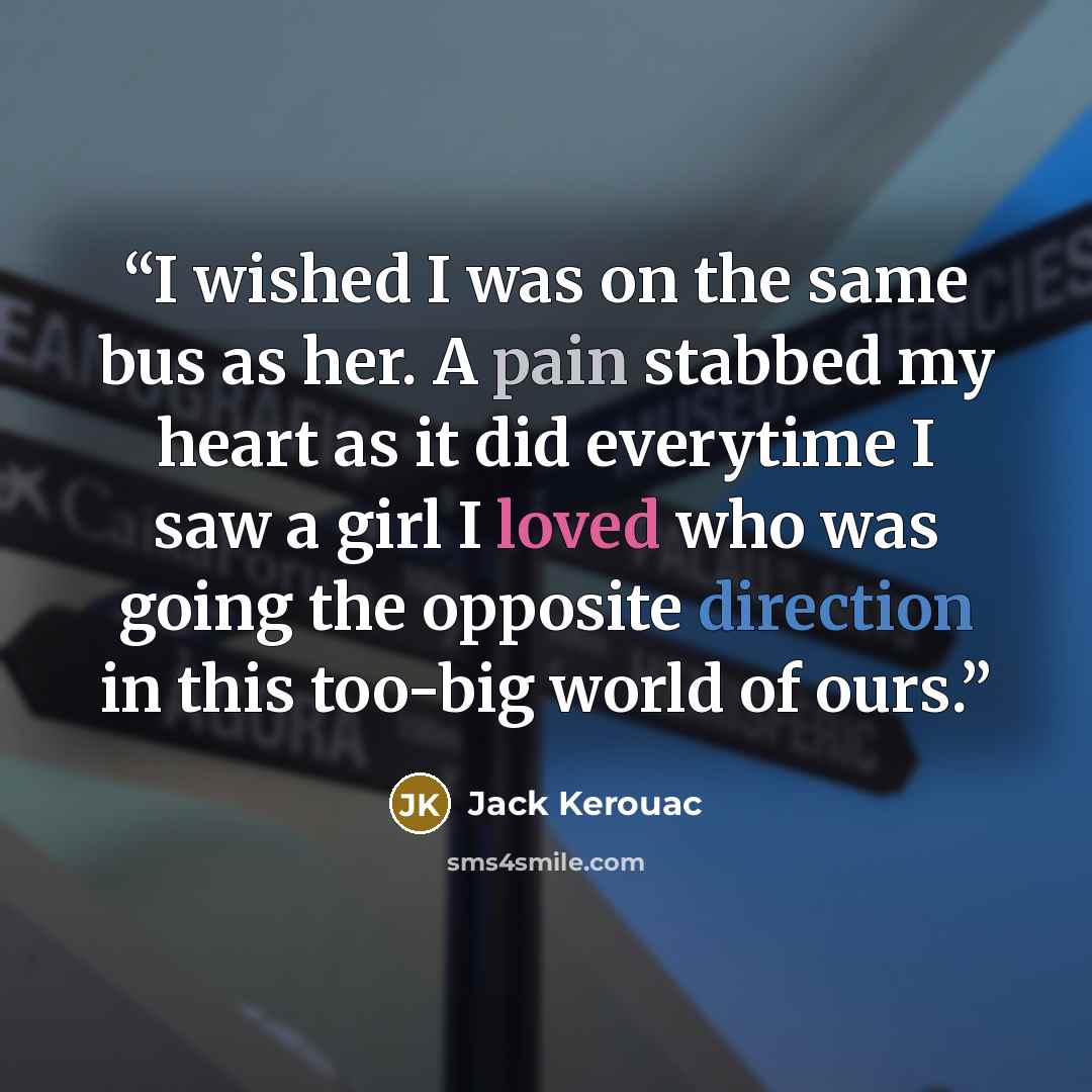 “I wished I was on the same bus as her. A pain stabbed my heart as it did everytime I saw a girl I loved who was going the opposite direction in this too-big world of ours.” quote by Jack Kerouac
