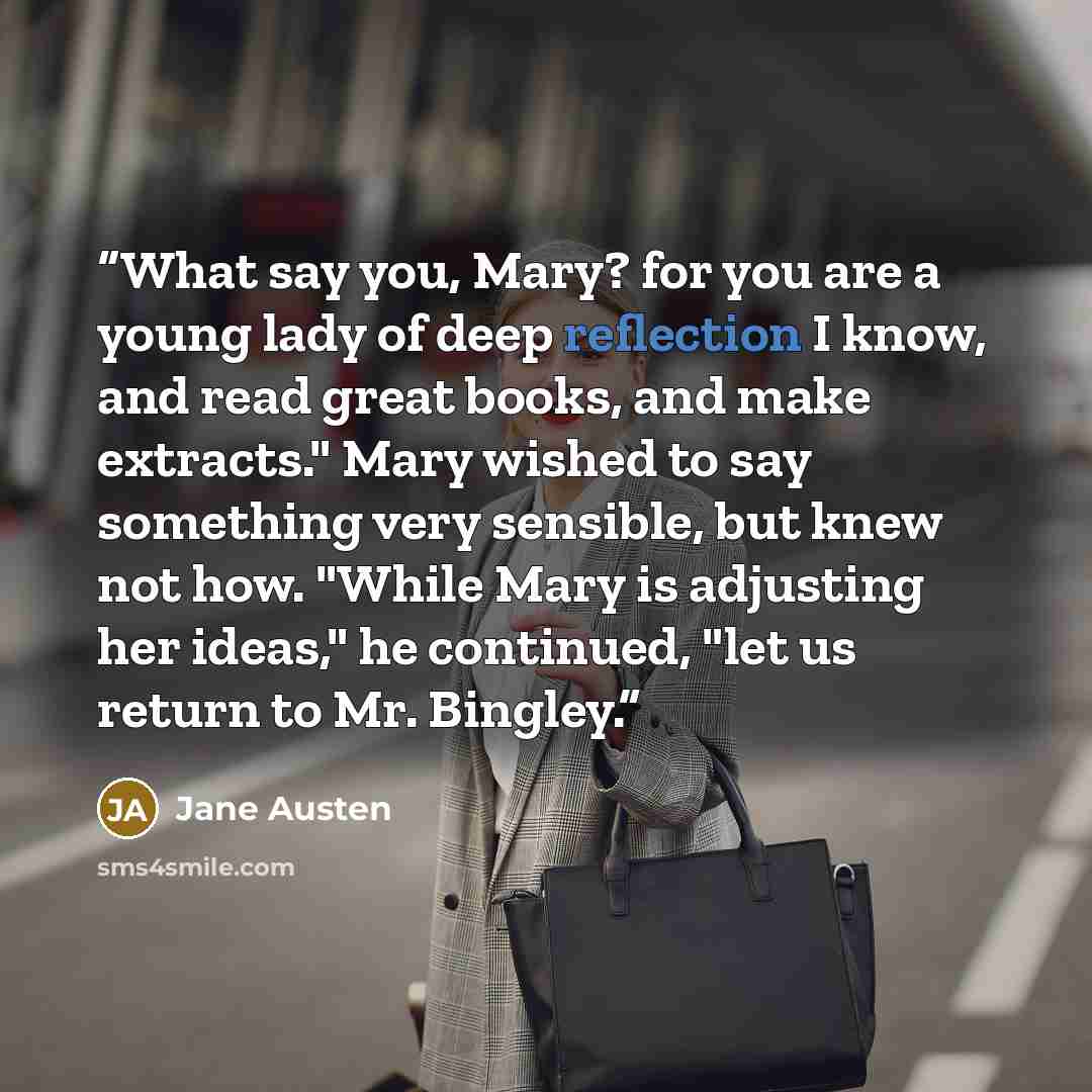 “What say you, Mary? for you are a young lady of deep reflection I know, and read great books, and make extracts." Mary wished to say something very sensible, but knew not how. "While Mary is adjusting her ideas," he continued, "let us return to Mr. Bingley.” quote by Jane Austen