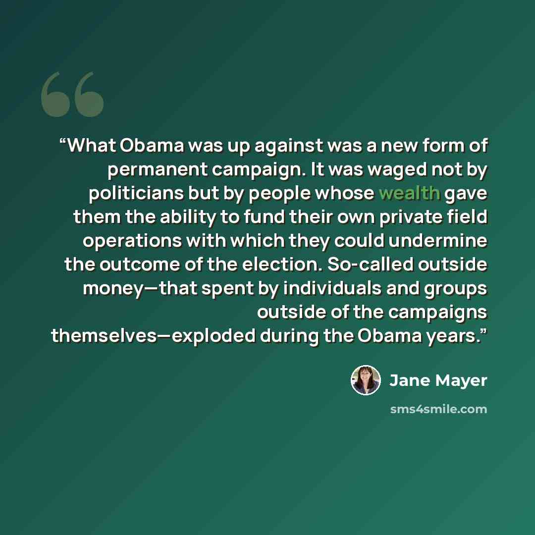 “What Obama was up against was a new form of permanent campaign. It was waged not by politicians but by people whose wealth gave them the ability to fund their own private field operations with which they could undermine the outcome of the election. So-called outside money—that spent by individuals…” quote by Jane Mayer