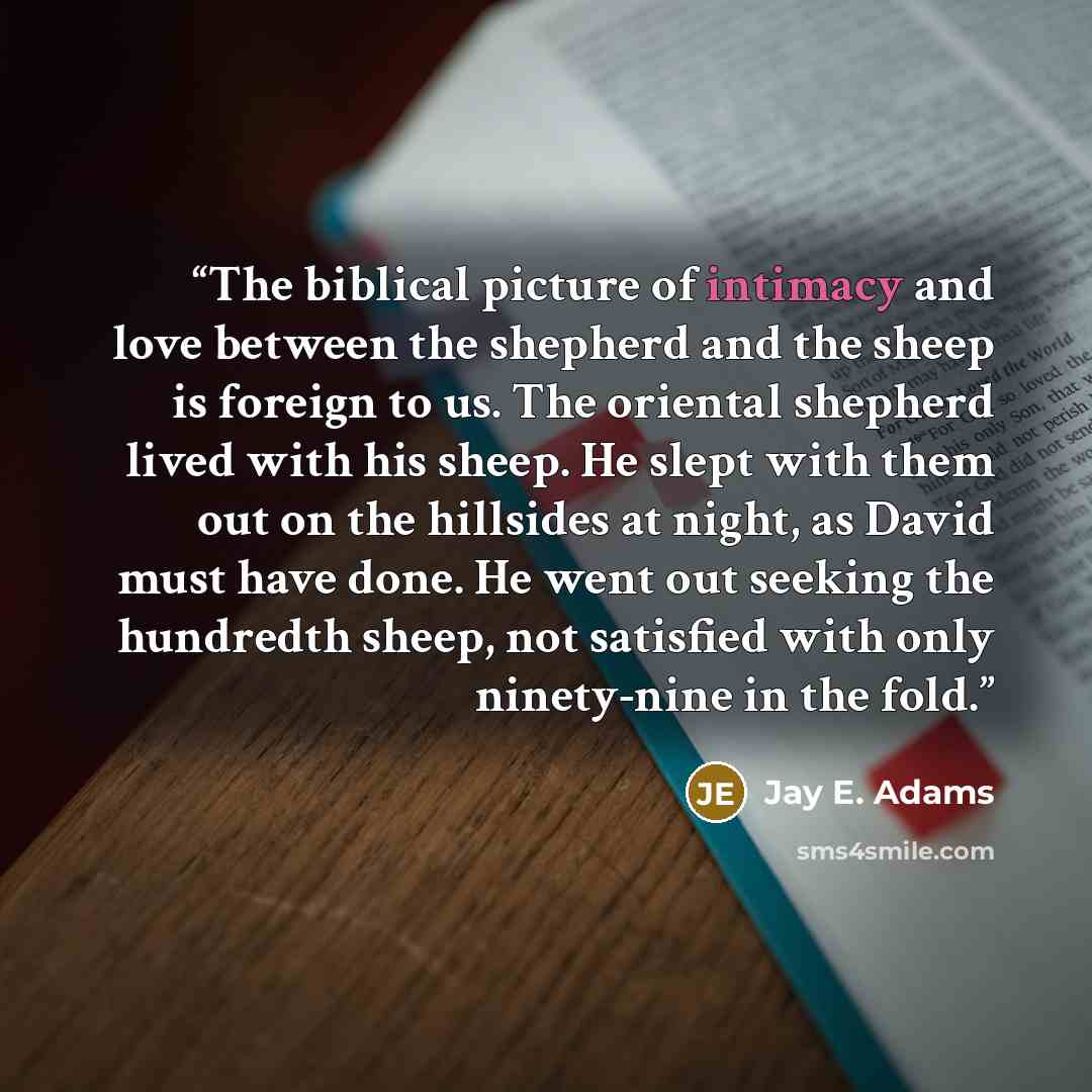 “The biblical picture of intimacy and love between the shepherd and the sheep is foreign to us. The oriental shepherd lived with his sheep. He slept with them out on the hillsides at night, as David must have done. He went out seeking the hundredth sheep, not satisfied with only ninety-nine in the…” quote by Jay E. Adams