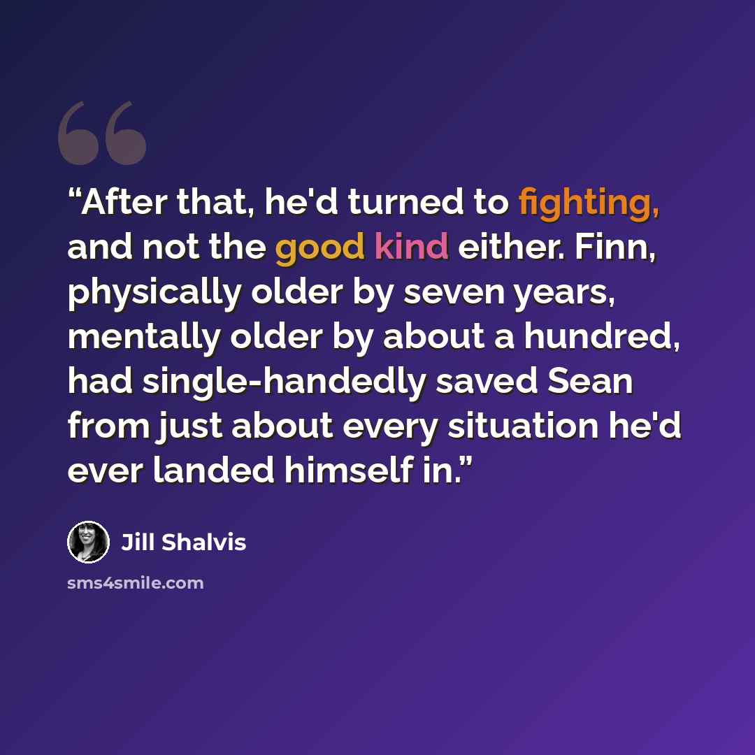 “After that, he'd turned to fighting, and not the good kind either. Finn, physically older by seven years, mentally older by about a hundred, had single-handedly saved Sean from just about every situation he'd ever landed himself in.” quote by Jill Shalvis