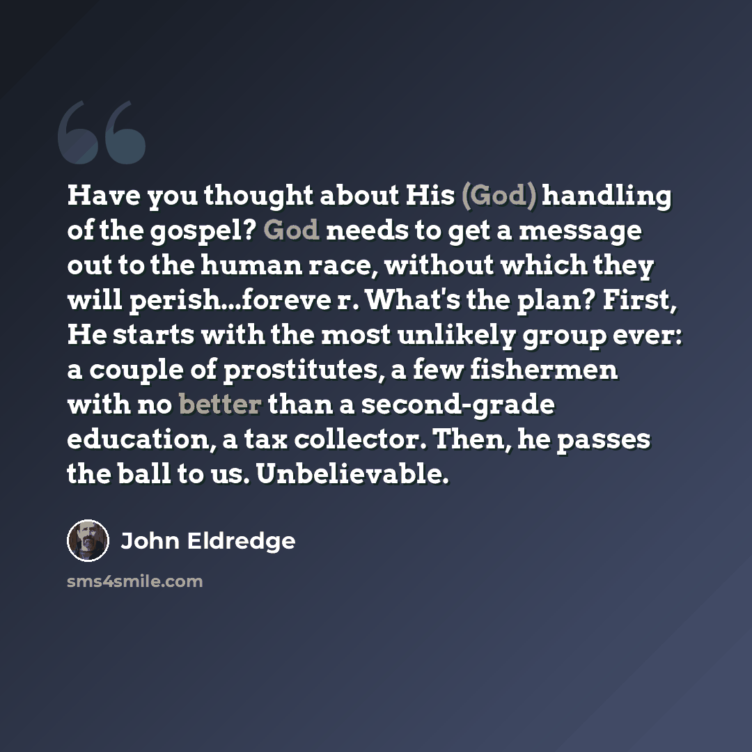 “Have you thought about His (God) handling of the gospel? God needs to get a message out to the human race, without which they will perish...foreve r. What's the plan? First, He starts with the most unlikely group ever: a couple of prostitutes, a few fishermen with no better than a second-grade…” quote by John Eldredge