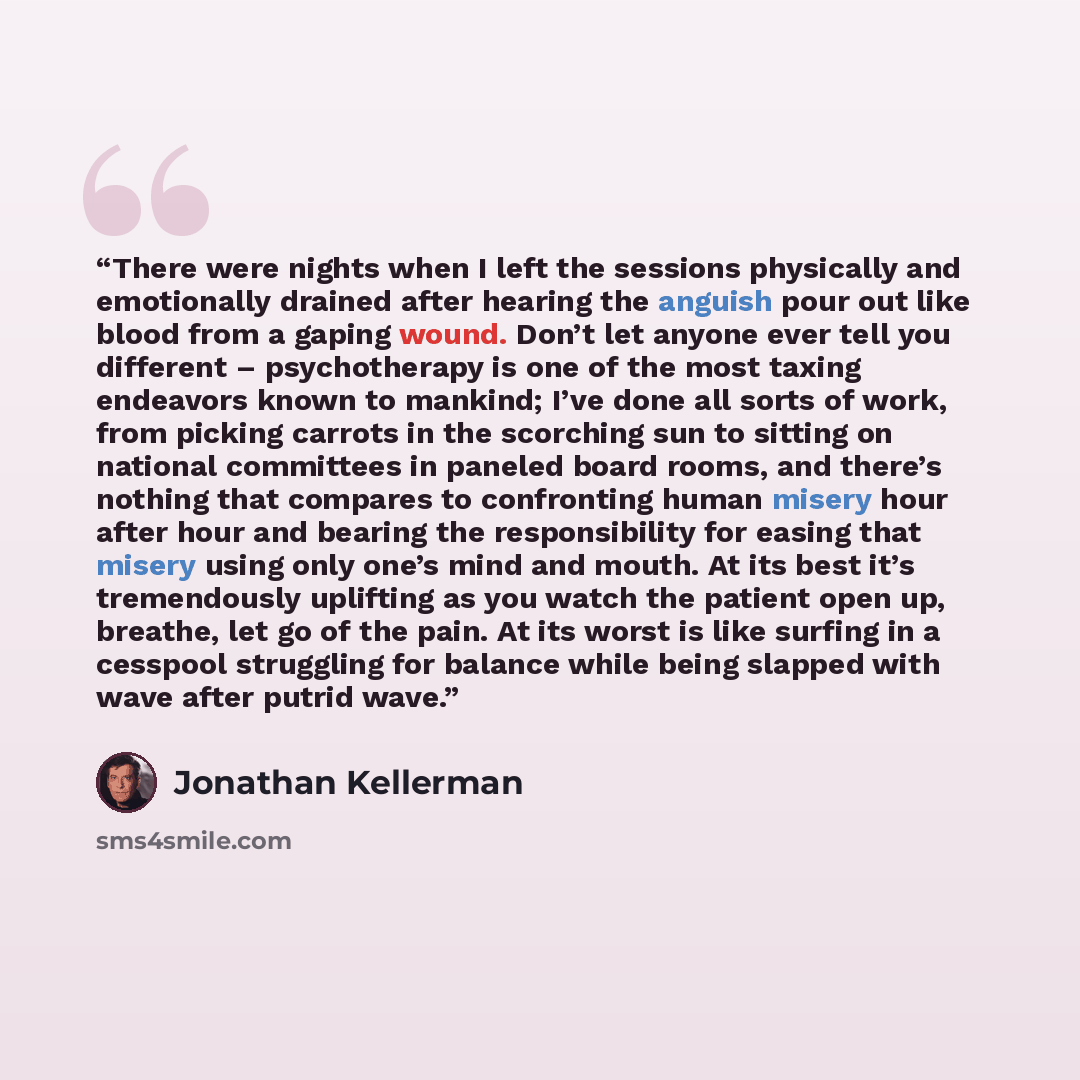 “There were nights when I left the sessions physically and emotionally drained after hearing the anguish pour out like blood from a gaping wound. Don’t let anyone ever tell you different – psychotherapy is one of the most taxing endeavors known to mankind; I’ve done all sorts of work, from picking…” quote by Jonathan Kellerman
