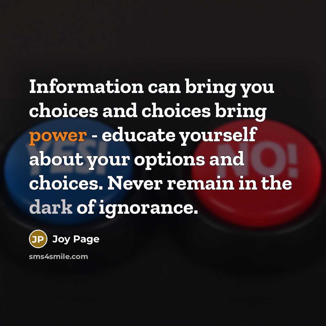 “Information can bring you choices and choices bring power - educate yourself about your options and choices. Never remain in the dark of ignorance.” quote by Joy Page