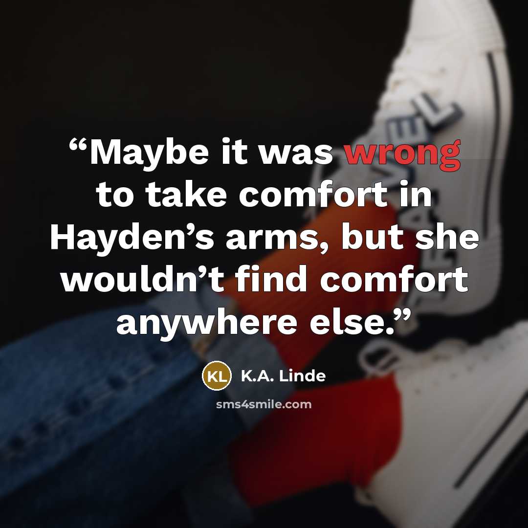 “Maybe it was wrong to take comfort in Hayden’s arms, but she wouldn’t find comfort anywhere else.” quote by K.A. Linde