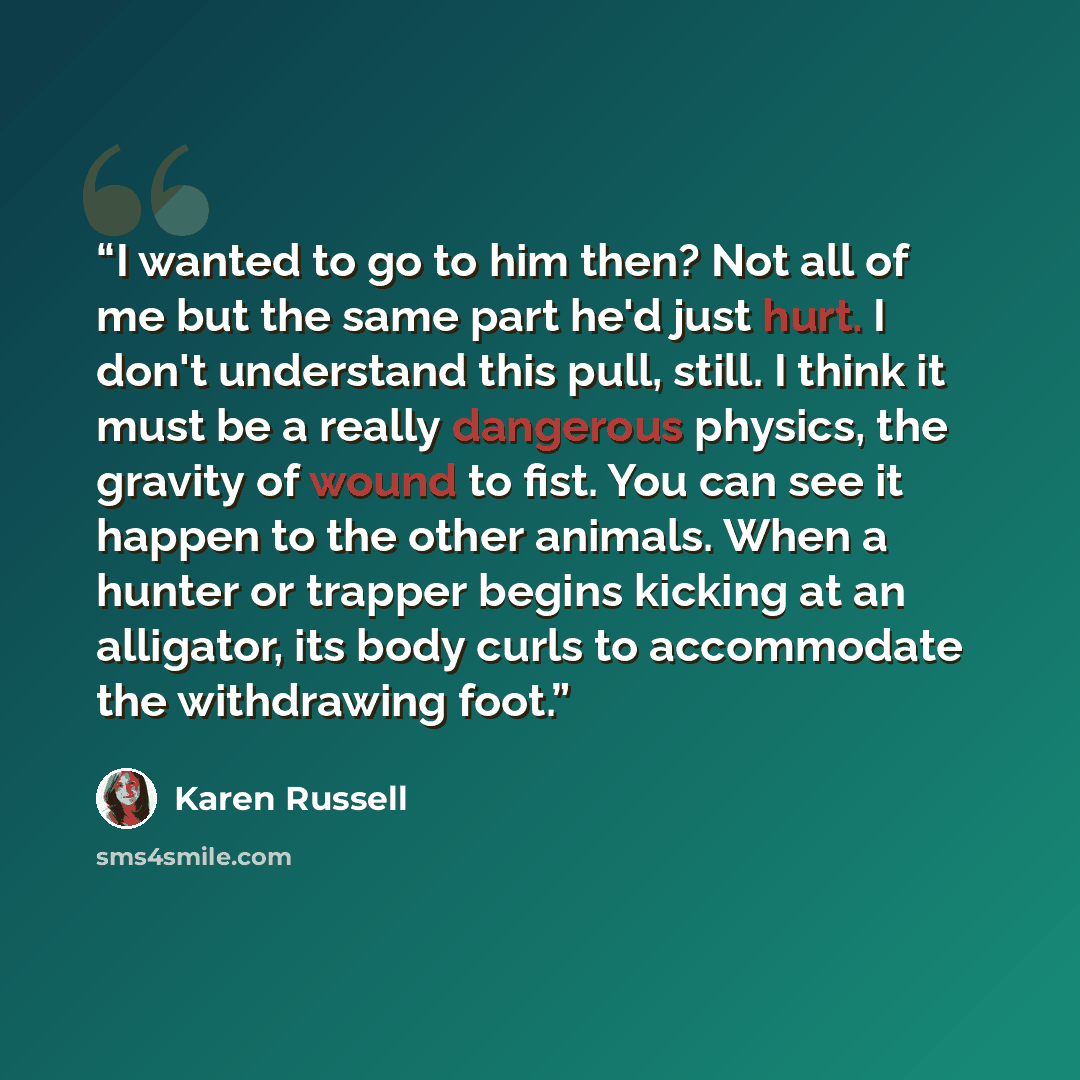 “I wanted to go to him then? Not all of me but the same part he'd just hurt. I don't understand this pull, still. I think it must be a really dangerous physics, the gravity of wound to fist. You can see it happen to the other animals. When a hunter or trapper begins kicking at an alligator, its…” quote by Karen Russell