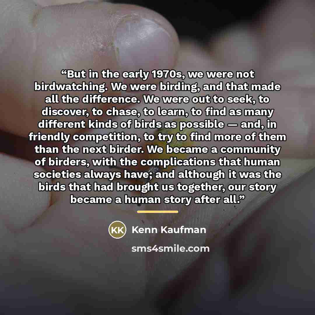 “But in the early 1970s, we were not birdwatching. We were birding, and that made all the difference. We were out to seek, to discover, to chase, to learn, to find as many different kinds of birds as possible — and, in friendly competition, to try to find more of them than the next birder. We…” quote by Kenn Kaufman