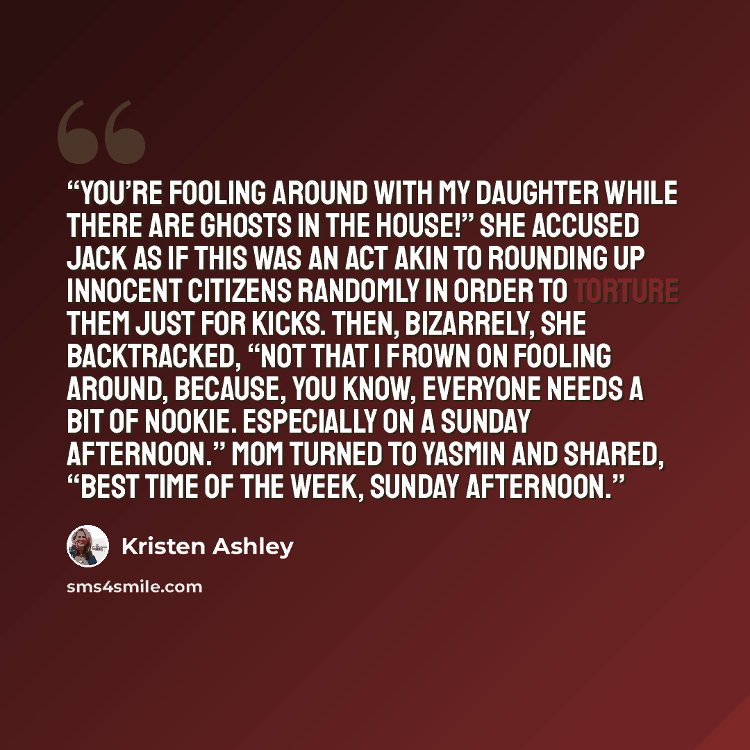 “You’re fooling around with my daughter while there are ghosts in the house!” she accused Jack as if this was an act akin to rounding up innocent citizens randomly in order to torture them just for kicks. Then, bizarrely, she backtracked, “Not that I frown on fooling around, because, you know…” quote by Kristen Ashley
